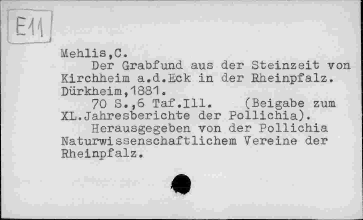 ﻿Mehlis,С.
Der Grabfund aus der Steinzeit von Kirchheim a.d.Eck in der Rheinpfalz. Dürkheim,1881.
70 S.,6 Taf.111. (Beigabe zum XL.Jahresberichte der Pollichia).
Herausgegeben von der Pollichia Naturwissenschaftlichem Vereine der Rheinpfalz.